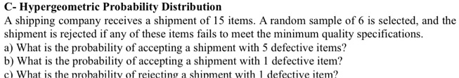 C- Hypergeometric Probability Distribution
A shipping company receives a shipment of 15 items. A random sample of 6 is selected, and the shipment is rejected if any of these items fails to meet the minimum quality specifications.
a) What is the probability of accepting a shipment with 5 defective items?
b) What is the probability of accepting a shipment with 1 defective item?
c) What is the probability of rejecting a shipment with 1 defective item?