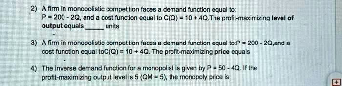 2) A firm in monopolistic competition faces a demand function equal to:
P = 200 - 2Q, and a cost function equal to C(Q) = 10 + 4Q. The profit-maximizing level of
output equals  units
3) A firm in monopolistic competition faces a demand function equal to: P = 200 - 2Q, and a
cost function equal to C(Q) = 10 + 4Q. The profit-maximizing price equals
4) The inverse demand function for a monopolist is given by P = 50 - 4Q. If the
profit-maximizing output level is 5 (QM = 5), the monopoly price is