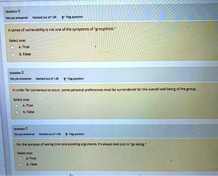 Question 4
Not yet answered Marked out of 1.00 Flag question
A sense of vulnerability is not one of the symptoms of "groupthink."
Select one:
a. True
b. False
Question 5
Not yet answered Marked out of 1.00 Flag question
In order for consensus to occur, some personal preferences must be surrendered for the overall well-being of the group.
Select one:
a. True
b. False
Question 6
Not yet answered Marked out of 1.00 Flag question
For the purpose of saving time and avoiding arguments, it's always best just to "go along."
Select one:
a. True
b. False