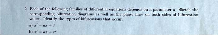 2. Each of the following families of differential equations depends on a parameter a. Sketch the corresponding bifurcation diagrams as well as the phase lines on both sides of bifurcation values. Identify the types of bifurcations that occur.a) x' = ax + 3b) x' = ax + x^2