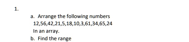 1.
a. Arrange the following numbers
12,56,42,21,5,18,10,3,61,34,65,24
In an array.
b. Find the range