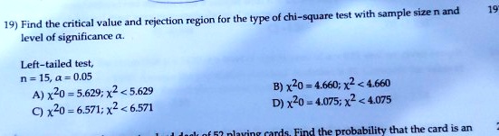 19) Find the critical value and rejection region for the type of chi-square test with sample size n and
level of significance ?.
Left-tailed test,
n = 15, ? = 0.05
A) ?²0 = 5.629; ?² < 5.629
B) ?²0 = 4.660; ?² < 4.660
C) ?²0 = 6.571; ?² > 6.571
D) ?²0 = 4.075; ?² > 4.075