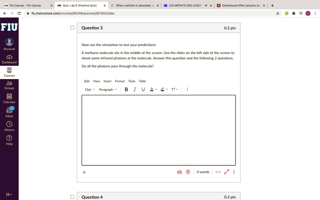 Question 3
0.2 pts
Now use the simulation to test your predictions:
A methane molecule sits in the middle of the screen. Use the slider on the left side of the screen to
shoot some infrared photons at the molecule. Answer this question and the following 2 questions.
Do all the photons pass through the molecule?
Question 4
0.2 pts