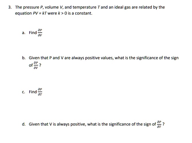 3. The pressure P, volume V, and temperature T and an ideal gas are related by the equation PV = kT were k > 0 is a constant.
a. Find ?P/?V
b. Given that P and V are always positive values, what is the significance of the sign of ?P/?V ?
c. Find ?P/?T
d. Given that V is always positive, what is the significance of the sign of ?P/?T?