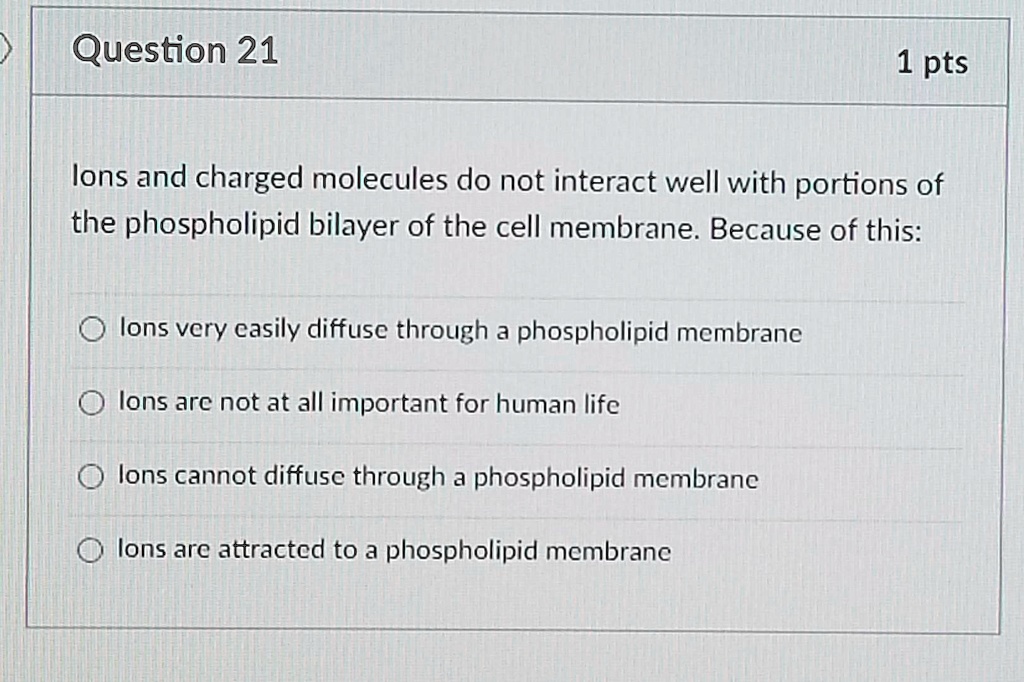 Ions and charged molecules do not interact well with portions of the phospholipid bilayer of the cell membrane. Because of this:

Ions very easily diffuse through a phospholipid membrane
Ions are not at all important for human life
Ions cannot diffuse through a phospholipid membrane
Ions are attracted to a phospholipid membrane