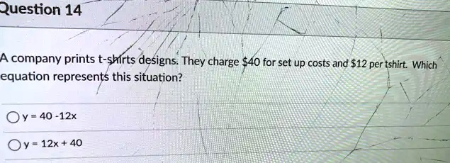 Question 14
A company prints t-shirts designs. They charge 40 for set up costs and12 per tshirt. Which
equation represents this situation?
y = 40 - 12x
y = 12x + 40