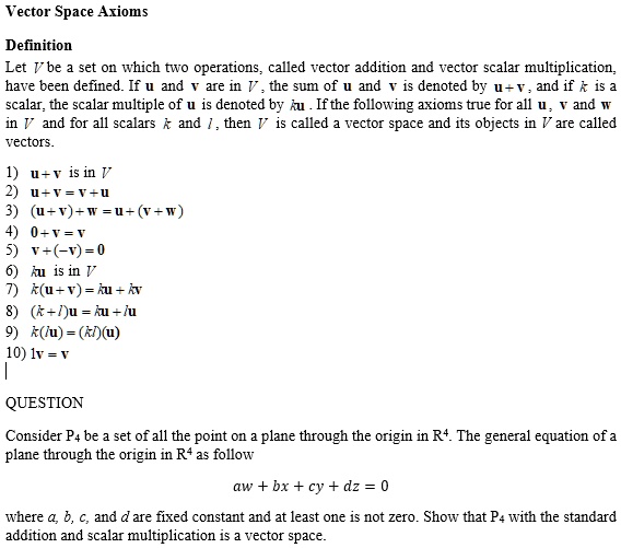 Vector Space Axioms

Definition
Let V be a set on which two operations, called vector addition and vector scalar multiplication, have been defined. If u and v are in V, the sum of u and v is denoted by u + v, and if k is a scalar, the scalar multiple of u is denoted by ku. If the following axioms true for all u, v and w in V and for all scalars k and l, then V is called a vector space and its objects in V are called vectors.

1) u + v is in V
2) u + v = v + u
3) (u + v) + w = u + (v + w)
4) 0 + v = v
5) v + (-v) = 0
6) ku is in V
7) k(u + v) = ku + kv
8) (k + l)u = ku + lu
9) k(lu) = (kl)(u)
10) 1v = v

QUESTION

Consider P4 be a set of all the point on a plane through the origin in R4. The general equation of a plane through the origin in R4 as follow

aw + bx + cy + dz = 0

where a, b, c, and d are fixed constant and at least one is not zero. Show that P4 with the standard addition and scalar multiplication is a vector space.