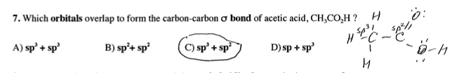 7. Which orbitals overlap to form the carbon-carbon ? bond of acetic acid, CH3CO2H?
A) sp3 + sp3
B) sp2 + sp2
C) sp3 + sp2
D) sp + sp3