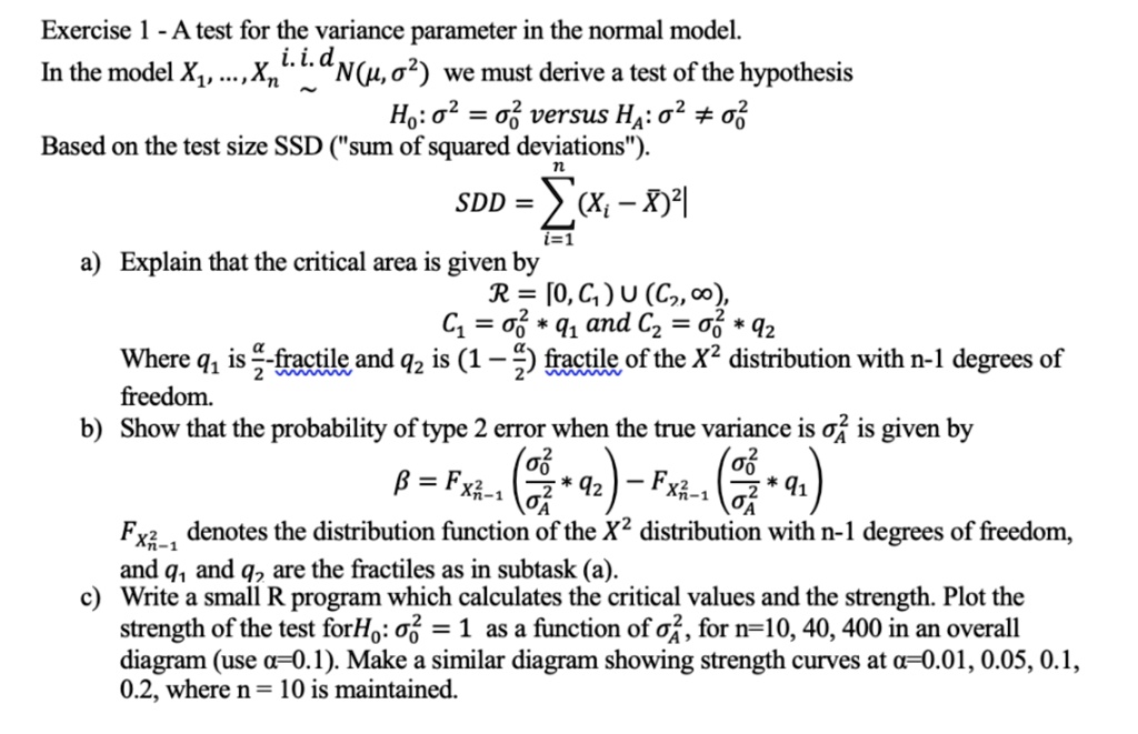 Exercise 1 - A test for the variance parameter in the normal model.
In the model X1, …, Xn i.i.d.∼ N(μ, σ^2) we must derive a test of the hypothesis
H0: σ^2 = σ0^2 versus H1: σ^2 ≠σ0^2
Based on the test size SSD ("sum of squared deviations").
SSD = ∑i=1^n (Xi - X̅)^2
a) Explain that the critical area is given by
ℛ = [0, C1) ∪ (C2, ∞),
C1 = σ0^2 * q1 and C2 = σ0^2 * q2
Where q1 is (α)/(2)-fractile and q2 is (1 - (α)/(2)) fractile of the χ^2 distribution with n-1 degrees of
freedom.
b) Show that the probability of type 2 error when the true variance is ^2 is given by
β = Fχ^2n-1((σ0^2)/(^2) * q2) - Fχ^2n-1((σ0^2)/(^2) * q1)
Fχ^2n-1 denotes the distribution function of the χ^2 distribution with n-1 degrees of freedom,
and q1 and q2 are the fractiles as in subtask (a).
c) Write a small R program which calculates the critical values and the strength. Plot the
strength of the test for H0: σ^2 = 1 as a function of ^2, for n=10, 40, 400 in an overall
diagram (use α=0.1). Make a similar diagram showing strength curves at α=0.01, 0.05, 0.1,
0.2, where n = 10 is maintained.