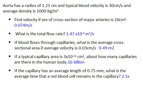 Aorta has a radius of 1.25 cm and typical blood velocity is 30cm/s and average density is 1000 Kg/m³

• Find velocity if are of cross-section of major arteries is 20cm². 0.074m/s

• What is the total flow rate? 1.47 x10?? m³/s

• If blood flows through capillaries, what is the average cross-sectional area if average velocity is 0.03cm/s 0.49 m2

• If a typical capillary area is 3x10?¹¹ cm², about how many capillaries are there in the human body.16 billion

• If the capillary has an average length of 0.75 mm, what is the average time that a red blood cell remains in the capillary? 2.5s
