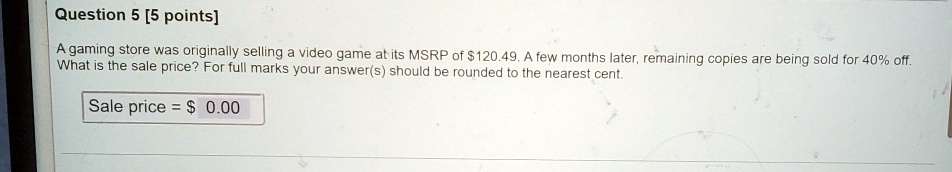 Question 5 [5 points]
A gaming store was originally selling a video game at its MSRP of 120.49. A few months later, remaining copies are being sold for 40% off.
What is the sale price? For full marks your answer(s) should be rounded to the nearest cent.
Sale price = 0.00