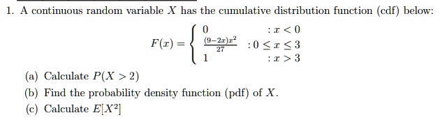 1. A continuous random variable X has the cumulative distribution function (cdf) below:
F(x) = egincases 0     : x < 0  frac(9-2x)x^227    : 0 le x le 3  1     : x > 3 endcases
(a) Calculate P(X > 2)
(b) Find the probability density function (pdf) of X.
(c) Calculate E[X^2]