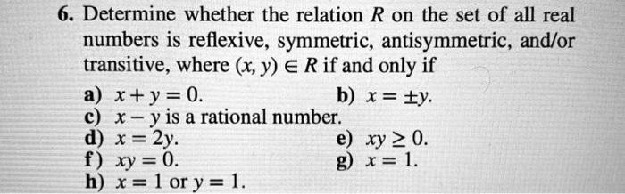 6. Determine whether the relation R on the set of all real numbers is reflexive, symmetric, antisymmetric, and/or transitive, where (x, y) ? R if and only if
a) x + y = 0.
b) x = y.
c) x - y is a rational number.
d) x = 2y.
e) xy ? 0.
f) xy = 0.
g) x = 1.
h) x = 1 or y = 1.