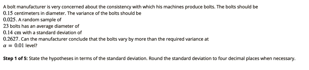 A bolt manufacturer is very concerned about the consistency with which his machines produce bolts. The bolts should be 0.15 centimeters in diameter. The variance of the bolts should be 0.025. A random sample of 23 bolts has an average diameter of 0.14 cm with a standard deviation of 0.2627. Can the manufacturer conclude that the bolts vary by more than the required variance at ? = 0.01 level?

Step 1 of 5: State the hypotheses in terms of the standard deviation. Round the standard deviation to four decimal places when necessary.