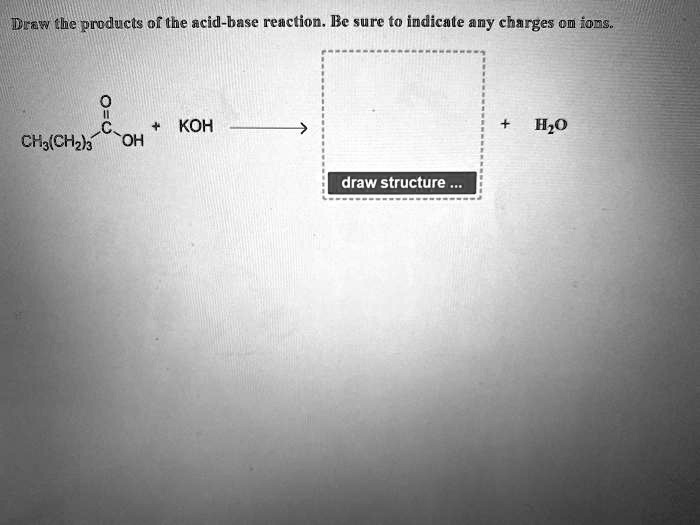 Draw the products of the acid-base reaction. Be sure to indicate any charges on ions.
CH3(CH2)3COOH + KOH -> + H2O