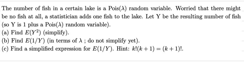 The number of fish in a certain lake is a Pois(λ) random variable. Worried that there might be no fish at all, a statistician adds one fish to the lake. Let Y be the resulting number of fish (so Y is 1 plus a Pois(λ) random variable).
(a) Find E(Y^2) (simplify).
(b) Find E(1/Y) (in terms of λ; do not simplify yet).
(c) Find a simplified expression for E(1/Y). Hint: k!(k+1) = (k+1)!.