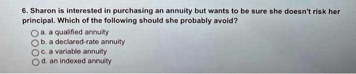 6. Sharon is interested in purchasing an annuity but wants to be sure she doesn't risk her principal. Which of the following should she probably avoid?
a. a qualified annuity
b. a declared-rate annuity
c. a variable annuity
d. an indexed annuity