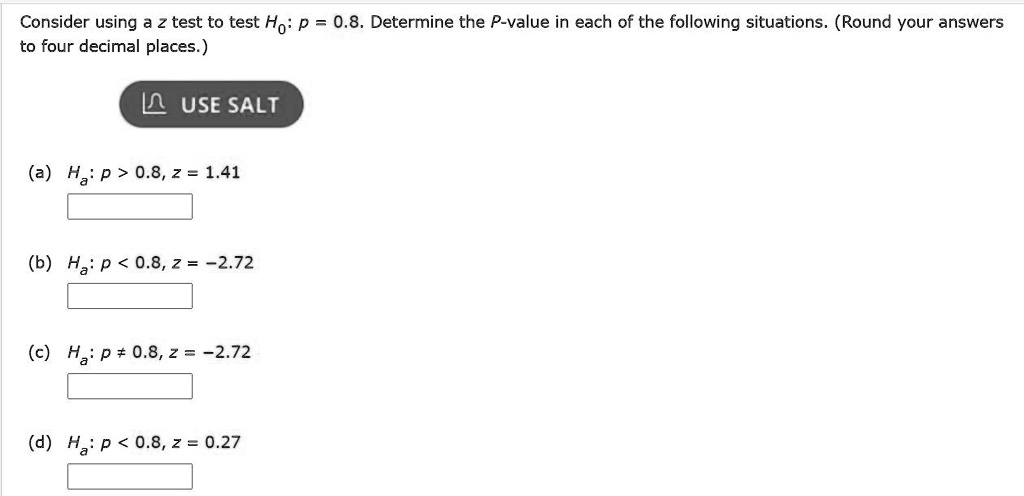 Consider using a z test to test H0: p = 0.8. Determine the P-value in each of the following situations. (Round your answers to four decimal places.)
(a) Ha: p > 0.8, z = 1.41
(b) Ha: p < 0.8, z = -2.72
(c) Ha: p ? 0.8, z = -2.72
(d) Ha: p < 0.8, z = 0.27