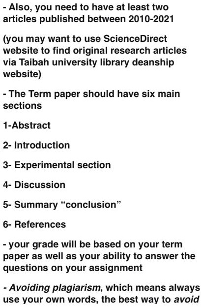 - Also, you need to have at least two
articles published between 2010-2021

(you may want to use ScienceDirect
website to find original research articles
via Taibah university library deanship
website)

- The Term paper should have six main
sections

1-Abstract

2- Introduction

3- Experimental section

4- Discussion

5- Summary "conclusion"

6- References

- your grade will be based on your term
paper as well as your ability to answer the
questions on your assignment

- Avoiding plagiarism, which means always
use your own words, the best way to avoid