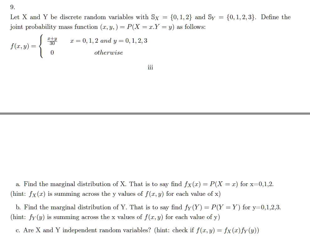 9. Let X and Y be discrete random variables with Sx = 0, 1, 2 and Sy = 0, 1, 2, 3. Define the joint probability mass function f(x, y) = P(X = x, Y = y) as follows:
f(x, y) = 
(x+y)/30    x = 0, 1, 2 and y = 0, 1, 2, 3
0           otherwise

a. Find the marginal distribution of X. That is to say find fX(x) = P(X = x) for x=0,1,2.
(hint: fX(x) is summing across the y values of f(x, y) for each value of x)
b. Find the marginal distribution of Y. That is to say find fY(Y) = P(Y = Y) for y=0,1,2,3.
(hint: fY(y) is summing across the x values of f(x, y) for each value of y)
c. Are X and Y independent random variables? (hint: check if f(x, y) = fX(x)fY(y))