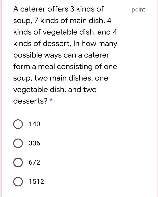 A caterer offers 3 kinds of
soup, 7 kinds of main dish, 4
kinds of vegetable dish, and 4
kinds of dessert, In how many
possible ways can a caterer
form a meal consisting of one
soup, two main dishes, one
vegetable dish, and two
desserts? *
140
336
672
1512