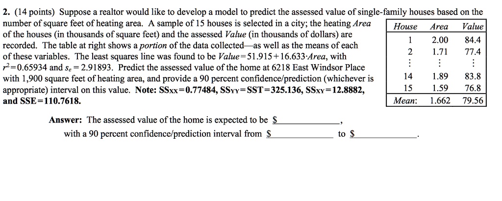 2. (14 points) Suppose a realtor would like to develop a model to predict the assessed value of single-family houses based on the number of square feet of heating area. A sample of 15 houses is selected in a city; the heating Area of the houses (in thousands of square feet) and the assessed Value (in thousands of dollars) are recorded. The table at right shows a portion of the data collected—as well as the means of each of these variables. The least squares line was found to be Value=51.915+16.633·Area, with r²=0.65934 and se = 2.91893. Predict the assessed value of the home at 6218 East Windsor Place with 1,900 square feet of heating area, and provide a 90 percent confidence/prediction (whichever is appropriate) interval on this value. Note: SSxx=0.77484, SSyy=SST=325.136, SSxy=12.8882, and SSE=110.7618.

House Area Value
1 2.00 84.4
2 1.71 77.4
: : :
14 1.89 83.8
15 1.59 76.8
Mean: 1.662 79.56

Answer: The assessed value of the home is expected to be ,
with a 90 percent confidence/prediction interval from to .