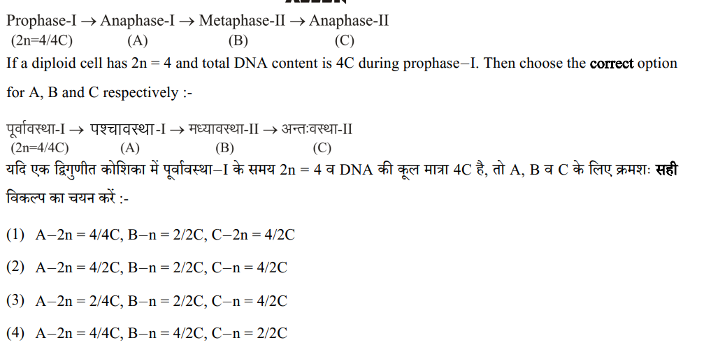 Prophase-I ? Anaphase-I ? Metaphase-II ? Anaphase-II
(2n=4/4C) (A) (B) (C)
If a diploid cell has 2n = 4 and total DNA content is 4C during prophase–I. Then choose the correct option for A, B and C respectively :-

????????????-I ? ??????????-I ? ???????????-II ? ??????????-II
(2n=4/4C) (A) (B) (C)
??? ?? ????????? ?????? ??? ???????????–I ?? ??? 2n = 4 ? DNA ?? ??? ?????? 4C ??, ?? A, B ? C ?? ??? ?????? ??? ?????? ?? ??? ???? :-

(1) A–2n = 4/4C, B–n = 2/2C, C–2n = 4/2C
(2) A–2n = 4/2C, B–n = 2/2C, C–n = 4/2C
(3) A–2n = 2/4C, B–n = 2/2C, C–n = 4/2C
(4) A–2n = 4/4C, B–n = 4/2C, C–n = 2/2C