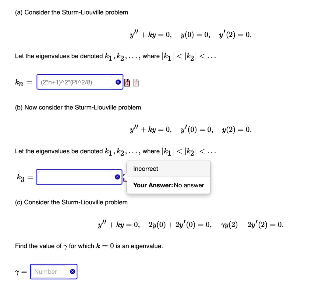 (a) Consider the Sturm-Liouville problem
y” + ky = 0, y(0) = 0, y'(2) = 0.
Let the eigenvalues be denoted k1, k2, …, where |k1| < |k2| < …
kn = (2n+1)^2((π^2)/(8))
(b) Now consider the Sturm-Liouville problem
y” + ky = 0, y(0) = 0, y(2) = 0.
Let the eigenvalues be denoted k1, k2, …, where |k1| < |k2| < …
k3 =
(c) Consider the Sturm-Liouville problem
y” + ky = 0, 2y(0) + 2y'(0) = 0, γy(2) - 2y'(2) = 0.
Find the value of γ for which k = 0 is an eigenvalue.
γ =