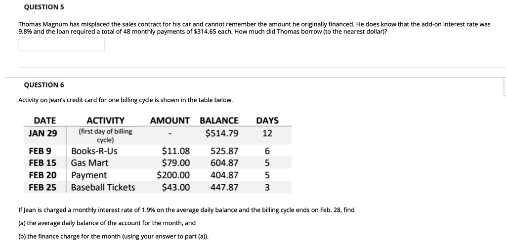Thomas Magnum has misplaced the sales contract for his car and cannot remember the amount he originally financed. He does know that the add-on interest rate was 9.8% and the loan required a total of 48 monthly payments of $314.65 each. How much did Thomas borrow (to the nearest dollar)?

Activity on Jean's credit card for one billing cycle is shown in the table below.

DATE ACTIVITY AMOUNT BALANCE DAYS
JAN 29 (first day of billing cycle) - 514.79 12
FEB 9 Books-R-Us11.08 525.87 6
FEB 15 Gas Mart 79.00 604.87 5
FEB 20 Payment200.00 404.87 5
FEB 25 Baseball Tickets 43.00 447.87 3

If Jean is charged a monthly interest rate of 1.9% on the average daily balance and the billing cycle ends on Feb. 28, find
(a) the average daily balance of the account for the month, and
(b) the finance charge for the month (using your answer to part (a)).