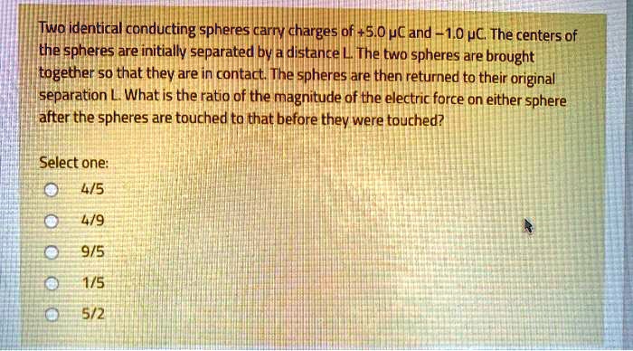 Two identical conducting spheres carry charges of +5.0 ?C and -1.0 ?C. The centers of the spheres are initially separated by a distance L. The two spheres are brought together so that they are in contact. The spheres are then returned to their original separation L. What is the ratio of the magnitude of the electric force on either sphere after the spheres are touched to that before they were touched?

Select one:
4/5
4/9
9/5
1/5
5/2