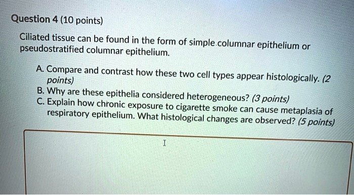 Ciliated tissue can be found in the form of simple columnar epithelium or pseudostratified columnar epithelium.

A. Compare and contrast how these two cell types appear histologically. (2 points)
B. Why are these epithelia considered heterogeneous? (3 points)
C. Explain how chronic exposure to cigarette smoke can cause metaplasia of respiratory epithelium. What histological changes are observed? (5 points)