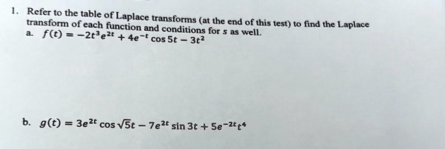 1. Refer to the table of Laplace transforms (at the end of this test) to find the Laplace transform of each function and conditions for s as well.
a. f(t) = -2t^3 e^2t + 4e^-tcos 5t - 3t^2
b. g(t) = 3e^2tcos√(5)t - 7e^2tsin 3t + 5e^-2tt^4