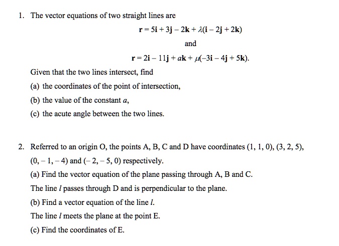 1. The vector equations of two straight lines are
r = 5i + 3j – 2k + lambda(i – 2j + 2k)
and
r = 2i - 11j+ak + mu(-3i – 4j + 5k).
Given that the two lines intersect, find
(a) the coordinates of the point of intersection,
(b) the value of the constant a,
(c) the acute angle between the two lines.
2. Referred to an origin O, the points A, B, C and D have coordinates (1, 1, 0), (3, 2, 5),
(0, -1, -4) and (-2, -5, 0) respectively.
(a) Find the vector equation of the plane passing through A, B and C.
The line 	extitl passes through D and is perpendicular to the plane.
(b) Find a vector equation of the line 	extitl.
The line 	extitl meets the plane at the point E.
(c) Find the coordinates of E.