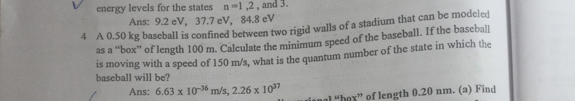 energy levels for the states n=1,2, and 3 .
Ans: 9.2 eV, 37.7 eV, 84.8 eV
4 A 0.50  kg baseball is confined between two rigid walls of a stadium that can be modeled as a "box" of length 100  m. Calculate the minimum speed of the baseball. If the baseball is moving with a speed of 150  m / s, what is the quantum number of the state in which the baseball will be?
Ans: 6.63 × 10^-36 m / s, 2.26 × 10^37