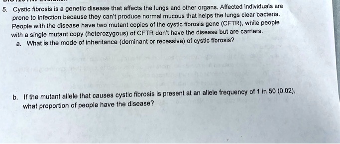 5. Cystic fibrosis is a genetic disease that affects the lungs and other organs. Affected individuals are prone to infection because they can't produce normal mucous that helps the lungs clear bacteria. People with the disease have two mutant copies of the cystic fibrosis gene (CFTR), while people with a single mutant copy (heterozygous) of CFTR don't have the disease but are carriers.
a. What is the mode of inheritance (dominant or recessive) of cystic fibrosis?

b. If the mutant allele that causes cystic fibrosis is present at an allele frequency of 1 in 50 (0.02), what proportion of people have the disease?