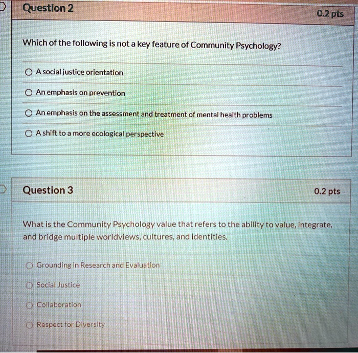 Which of the following is not a key feature of Community Psychology?

A social justice orientation
An emphasis on prevention
An emphasis on the assessment and treatment of mental health problems
A shift to a more ecological perspective

What is the Community Psychology value that refers to the ability to value, integrate, and bridge multiple worldviews, cultures, and identities.

Grounding in Research and Evaluation
Social Justice
Collaboration
Respect for Diversity