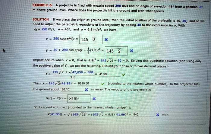 EXAMPLE 6 A projectile is fired with muzzle speed 290 m/s and an angle of elevation 45° from a position 30 m above ground level. Where does the projectile hit the ground and with what speed?

SOLUTION If we place the origin at ground level, then the initial position of the projectile is (0, 30) and so we need to adjust the parametric equations of the trajectory by adding 30 to the expression for y. With v0 = 290 m/s, ? = 45°, and g = 9.8 m/s², we have

x = 290 cos(?/4)t = 145 ?2 x

y = 30 + 290 sin(?/4)t - 1/2(9.8)t² = 145 ?2 x .

Impact occurs when y = 0, that is 4.9t² - 145?2t - 30 = 0. Solving this quadratic equation (and using only the positive value of t), we get the following. (Round your answer to two decimal places.)

t = (145?2 + ?(42,050 + 588)) / 9.8 ? 41.99

Then x ? 145?2(41.99) ? 8610.50 (rounded to the nearest whole number), so the projectile hits the ground about 86.10 x m away. The velocity of the projectile is

v(t) = r'(t) = 8199 x .

So its speed at impact (rounded to the nearest whole number) is
|v(41.99)| = ?((145?2)² + (145?2 - 9.8 * 41.99)²) = 840 x m/s.