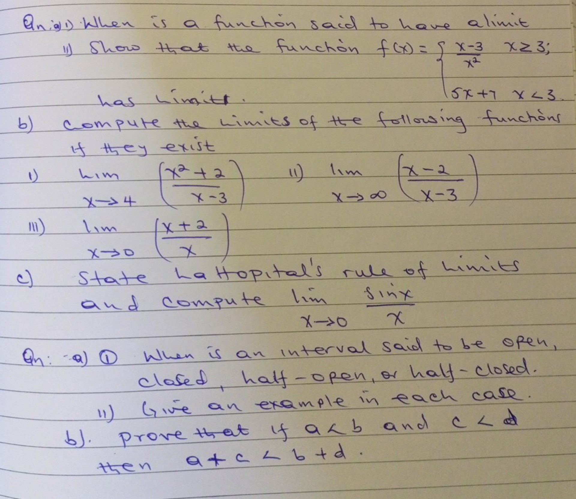 Qnia) 1) When is a function said to have alimit
11) Show that the function f(x)={
    (x-3)/(x^2)    x ≥ 3 ; 
     5 x+7     x&lt;3 .
.
has himit .
b) Compute the limits of the following functions if they exist
1) limx → 4((x^2+2)/(x-3)) 11) limx →∞((x-2)/(x-3))
iii) limx → 0((x+2)/(x))
c) State ha Hopital&#x27;s rule of himits and compute limx → 0(sin x)/(x)
Qn: (1) (1) When is an interval said to be open, closed, half-open, or half-closed.
ii) Give an example in each case.
b). Prove that if a&lt;b and c&lt; then a+c&lt;b+d.