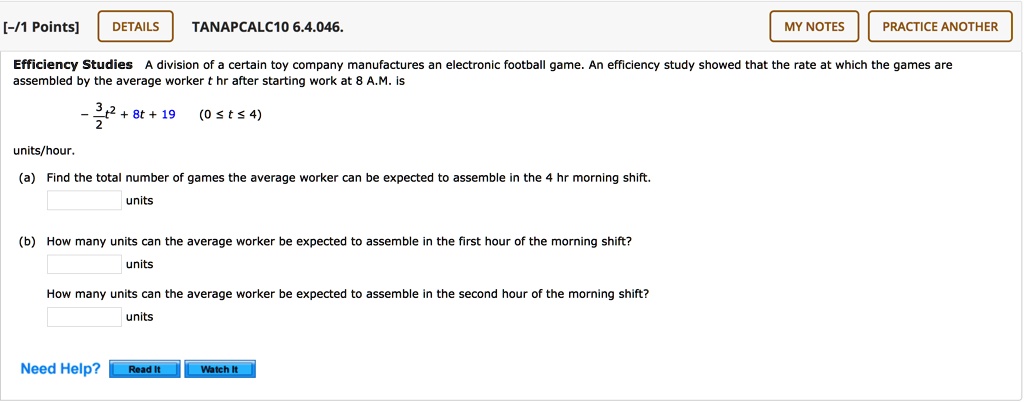 Efficiency Studies A division of a certain toy company manufactures an electronic football game. An efficiency study showed that the rate at which the games are assembled by the average worker t hr after starting work at 8 A.M. is

- 3/2 t^2 + 8t + 19 (0 ? t ? 4)

units/hour.

(a) Find the total number of games the average worker can be expected to assemble in the 4 hr morning shift.

(b) How many units can the average worker be expected to assemble in the first hour of the morning shift?

How many units can the average worker be expected to assemble in the second hour of the morning shift?