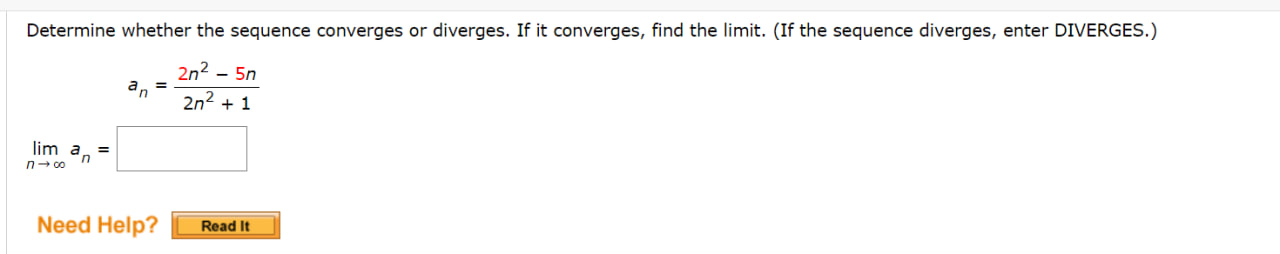 Determine whether the sequence converges or diverges. If it converges, find the limit. (If the sequence diverges, enter DIVERGES.)

an = (2n^2 - 5n) / (2n^2 + 1)

lim n->infinity an =