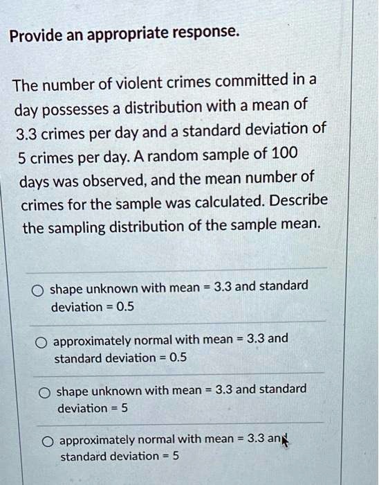Provide an appropriate response.

The number of violent crimes committed in a day possesses a distribution with a mean of 3.3 crimes per day and a standard deviation of 5 crimes per day. A random sample of 100 days was observed, and the mean number of crimes for the sample was calculated. Describe the sampling distribution of the sample mean.

shape unknown with mean = 3.3 and standard deviation = 0.5
approximately normal with mean = 3.3 and standard deviation = 0.5
shape unknown with mean = 3.3 and standard deviation = 5
approximately normal with mean = 3.3 and standard deviation = 5