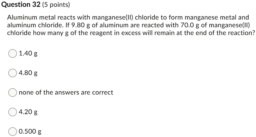 Aluminum metal reacts with manganese(II) chloride to form manganese metal and aluminum chloride. If 9.80 g of aluminum are reacted with 70.0 g of manganese(II) chloride how many g of the reagent in excess will remain at the end of the reaction?
1.40 g
4.80 g
none of the answers are correct
4.20 g
0.500 g