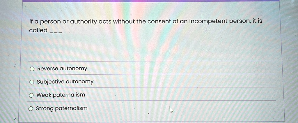 If a person or authority acts without the consent of an incompetent person, it is
called 
O Reverse autonomy
O Subjective autonomy
O Weak paternalism
O Strong paternalism