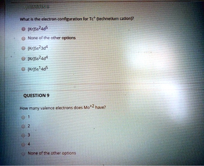 QUESTION 8
What is the electron configuration for Tc+ (technetium cation)?
[Kr]5s24d5
None of the other options
[Kr]5s23d4
[Kr]5s24d4
[Kr]5s14d5
QUESTION 9
How many valence electrons does Mo+2 have?
1
2
3
4
None of the other options
