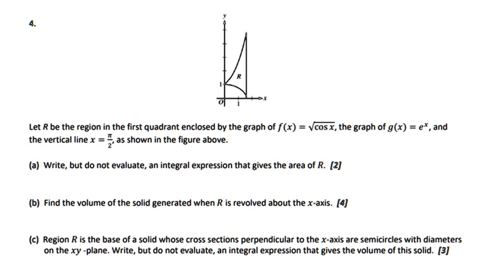 Let R be the region in the first quadrant enclosed by the graph of f(x) = ?cos x, the graph of g(x) = e^x, and the vertical line x = ?/2, as shown in the figure above.

(a) Write, but do not evaluate, an integral expression that gives the area of R. [2]

(b) Find the volume of the solid generated when R is revolved about the x-axis. [4]

(c) Region R is the base of a solid whose cross sections perpendicular to the x-axis are semicircles with diameters on the xy-plane. Write, but do not evaluate, an integral expression that gives the volume of this solid. [3]