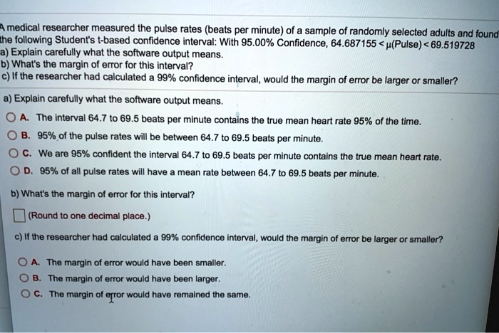A medical researcher measured the pulse rates (beats per minute) of a sample of randomly selected adults and found the following Student's t-based confidence interval: With 95.00% Confidence, 64.687155 < ?(Pulse) < 69.519728
a) Explain carefully what the software output means.
b) What's the margin of error for this interval?
c) If the researcher had calculated a 99% confidence interval, would the margin of error be larger or smaller?

a) Explain carefully what the software output means.
A. The interval 64.7 to 69.5 beats per minute contains the true mean heart rate 95% of the time.
B. 95% of the pulse rates will be between 64.7 to 69.5 beats per minute.
C. We are 95% confident the interval 64.7 to 69.5 beats per minute contains the true mean heart rate.
D. 95% of all pulse rates will have a mean rate between 64.7 to 69.5 beats per minute.

b) What's the margin of error for this interval?
(Round to one decimal place.)

c) If the researcher had calculated a 99% confidence interval, would the margin of error be larger or smaller?
A. The margin of error would have been smaller.
B. The margin of error would have been larger.
C. The margin of error would have remained the same.