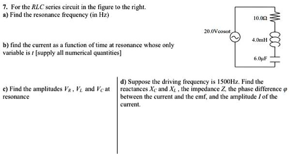 7. For the RLC series circuit in the figure to the right.
a) Find the resonance frequency (in Hz)
10.0?
20.0Vcos?t
4.0mH
b) find the current as a function of time at resonance whose only
variable is t [supply all numerical quantities]
c) Find the amplitudes VR, VL and VC at
resonance
6.0µF
d) Suppose the driving frequency is 1500Hz. Find the
reactances XC and XL, the impedance Z, the phase difference ϕ
between the current and the emf, and the amplitude I of the
current.
