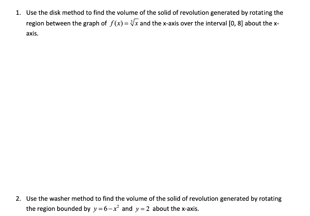 1. Use the disk method to find the volume of the solid of revolution generated by rotating the region between the graph of f(x) = ?? x and the x-axis over the interval [0, 8] about the x-axis.

2. Use the washer method to find the volume of the solid of revolution generated by rotating the region bounded by y = 6 - x² and y = 2 about the x-axis.