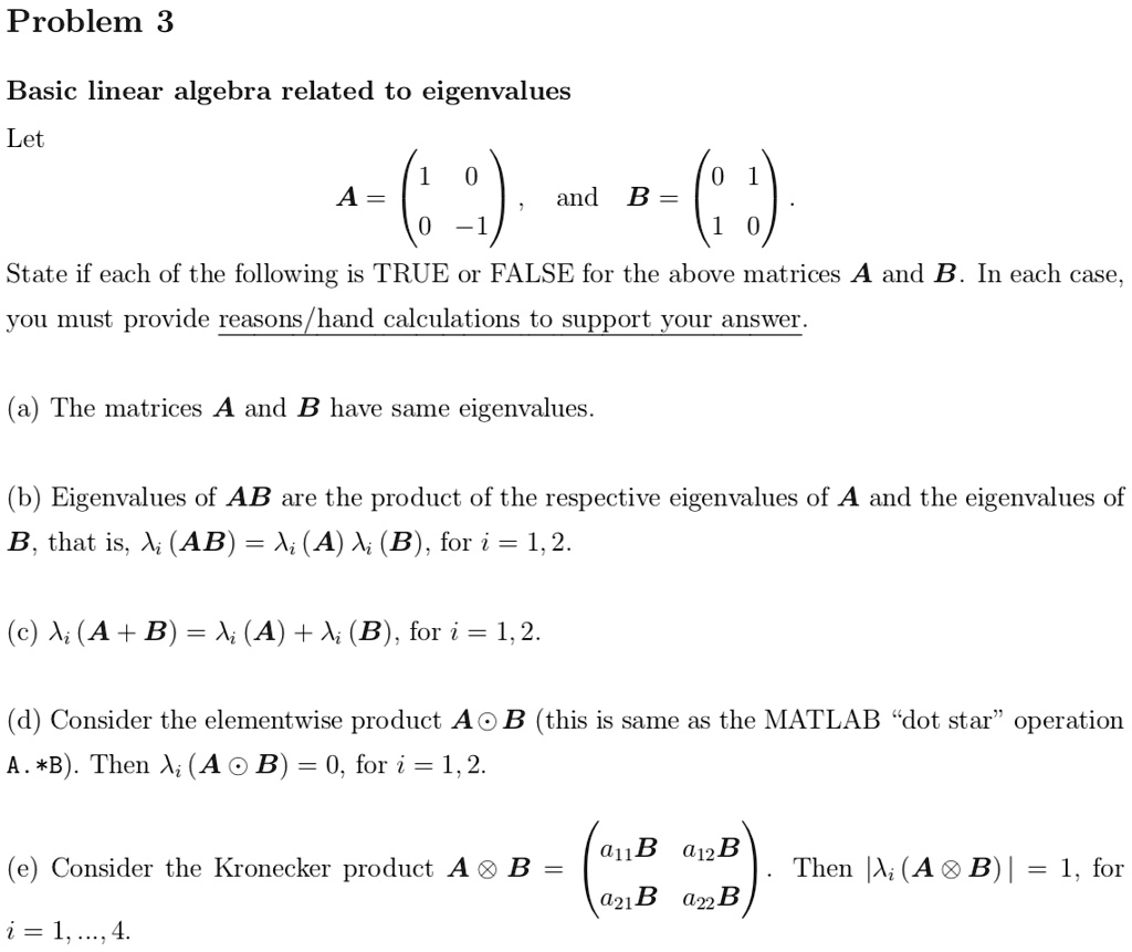 Problem 3

Basic linear algebra related to eigenvalues

Let

A = eginpmatrix 1     0  0     -1 endpmatrix, and B = eginpmatrix 0     1  1     0 endpmatrix.

State if each of the following is TRUE or FALSE for the above matrices A and B. In each case, you must provide reasons/hand calculations to support your answer.

(a) The matrices A and B have same eigenvalues.

(b) Eigenvalues of AB are the product of the respective eigenvalues of A and the eigenvalues of B, that is, ?i(AB) = ?i(A)?i(B), for i = 1, 2.

(c) ?i(A + B) = ?i(A) + ?i(B), for i = 1, 2.

(d) Consider the elementwise product A ? B (this is same as the MATLAB "dot star" operation A .* B). Then ?i(A ? B) = 0, for i = 1, 2.

(e) Consider the Kronecker product A ? B = eginpmatrix a11B     a12B  a21B     a22B endpmatrix. Then | ?i(A ? B) | = 1, for i = 1, ..., 4.