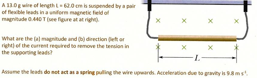 A 13.0 g wire of length L = 62.0 cm is suspended by a pair of flexible leads in a uniform magnetic field of magnitude 0.440 T (see figure at at right).

What are the (a) magnitude and (b) direction (left or right) of the current required to remove the tension in the supporting leads?

Assume the leads do not act as a spring pulling the wire upwards. Acceleration due to gravity is 9.8 m s?¹.